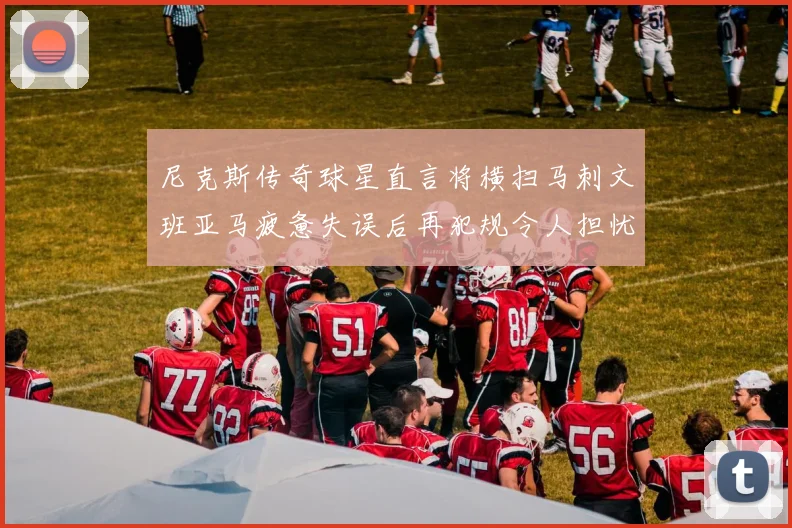 尼克斯传奇球星直言将横扫马刺文班亚马疲惫失误后再犯规令人担忧