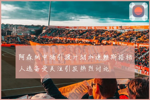 阿森纳中场引援计划加速赖斯搭档人选备受关注引发热烈讨论